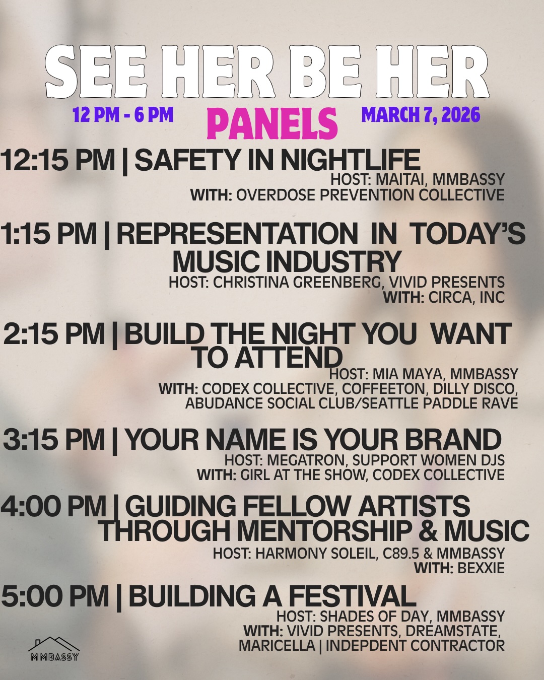 Safety in Nightlife (12:15 PM) Host: Maitai, mmbassy With: Overdose Prevention Collective Representation in Today’s Music Industry (1:15 PM) Host: Christina Greenberg, Vivid Presents With: Circa, Inc Build the Night You Want to Attend (2:15 PM) Host: Mia Maya, mmbassy With: Codex Collective, Coffeeton, Dilly Disco, Abundance Social Club/Seattle Paddle Rave Your Name is Your Brand (3:15 PM) Host: Megatron, Support Women DJs With: Girl at the Show, Codex Collective Guiding Fellow Artists Through Mentorship & Music (4:00 PM) Host: Harmony Soleil, C89.5 & mmbassy With: Bexxie Building a Festival (5:00 PM) Host: Shades of Day, mmbassy With: Vivid Presents, Dreamstate, Maricella (Independent Contractor)